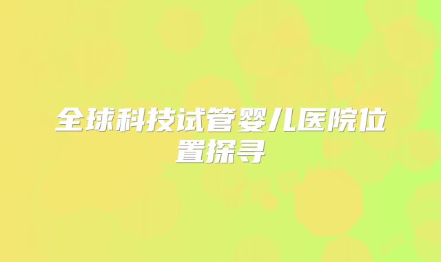 全球科技试管婴儿医院位置探寻