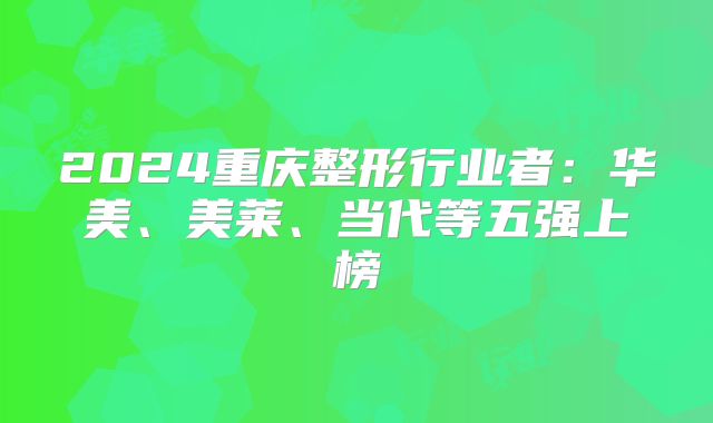 2024重庆整形行业者：华美、美莱、当代等五强上榜
