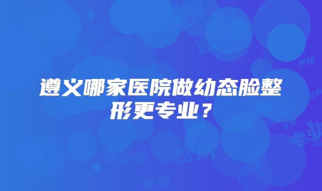 遵义哪家医院做幼态脸整形更专业？