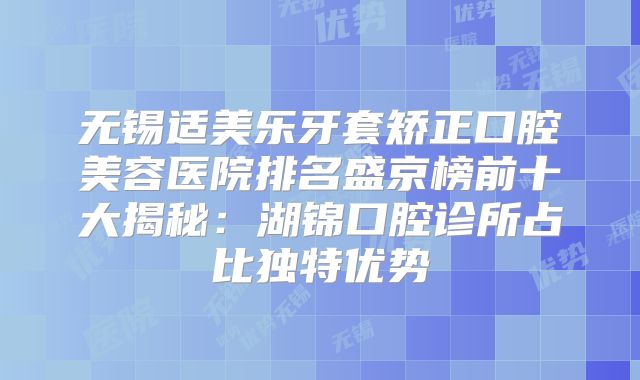 无锡适美乐牙套矫正口腔美容医院排名盛京榜前十大揭秘：湖锦口腔诊所占比独特优势