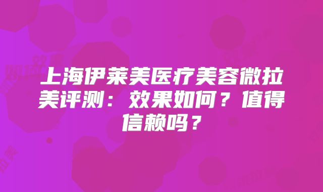 上海伊莱美医疗美容微拉美评测：效果如何？值得信赖吗？