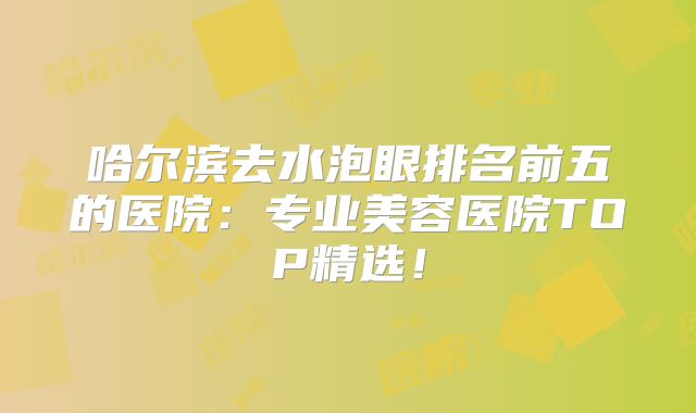 哈尔滨去水泡眼排名前五的医院：专业美容医院TOP精选！