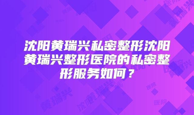 沈阳黄瑞兴私密整形沈阳黄瑞兴整形医院的私密整形服务如何？