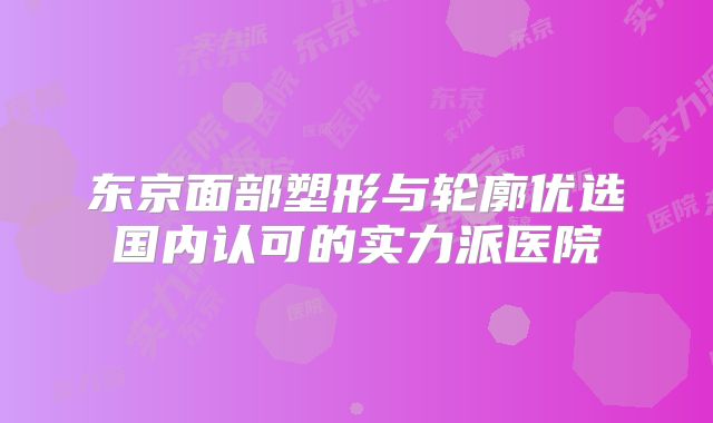 东京面部塑形与轮廓优选国内认可的实力派医院