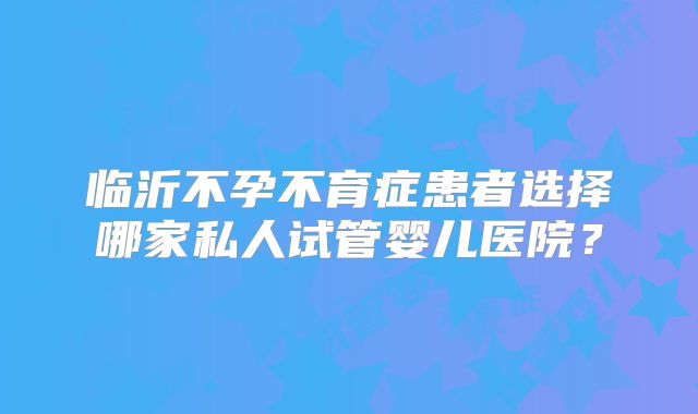 临沂不孕不育症患者选择哪家私人试管婴儿医院？