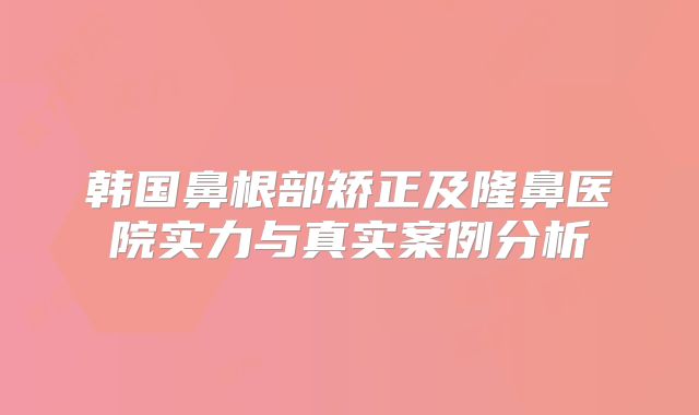 韩国鼻根部矫正及隆鼻医院实力与真实案例分析