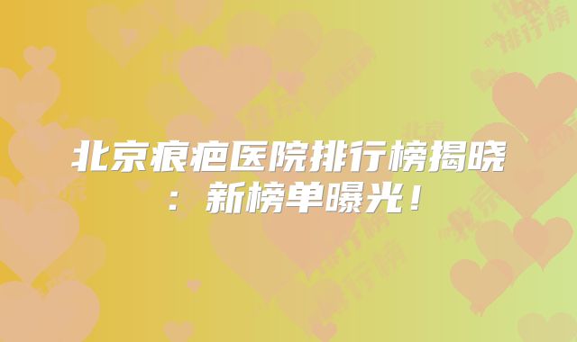 北京痕疤医院排行榜揭晓：新榜单曝光！