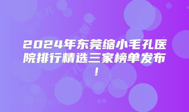 2024年东莞缩小毛孔医院排行精选三家榜单发布！
