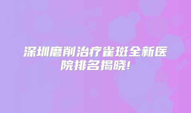深圳磨削治疗雀斑全新医院排名揭晓!