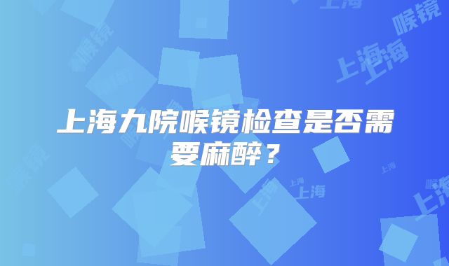 上海九院喉镜检查是否需要麻醉？