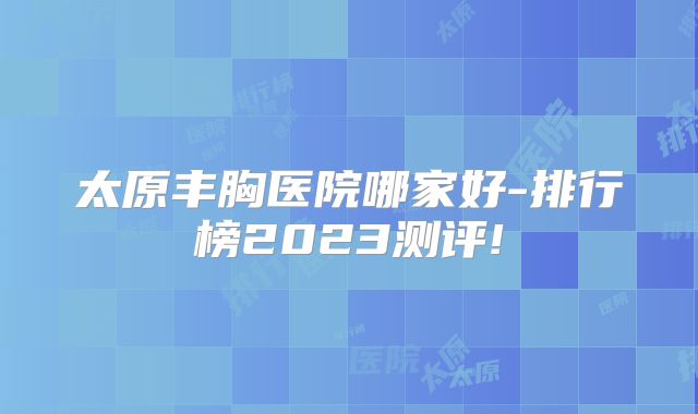 太原丰胸医院哪家好-排行榜2023测评!