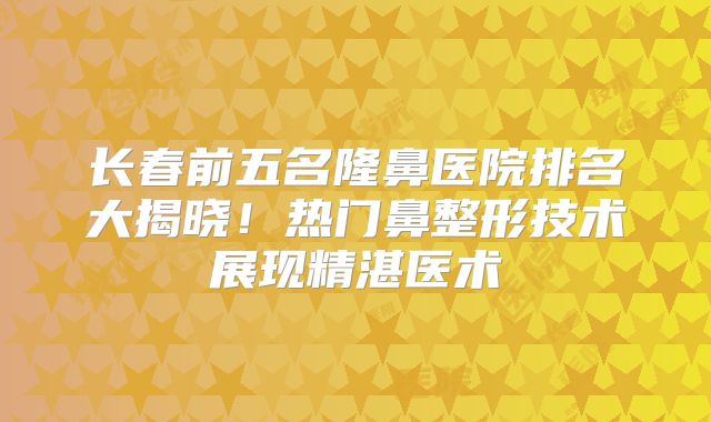 长春前五名隆鼻医院排名大揭晓！热门鼻整形技术展现精湛医术