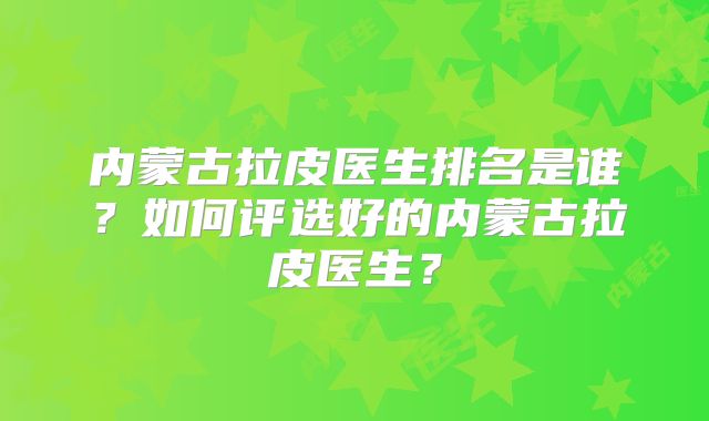 内蒙古拉皮医生排名是谁？如何评选好的内蒙古拉皮医生？