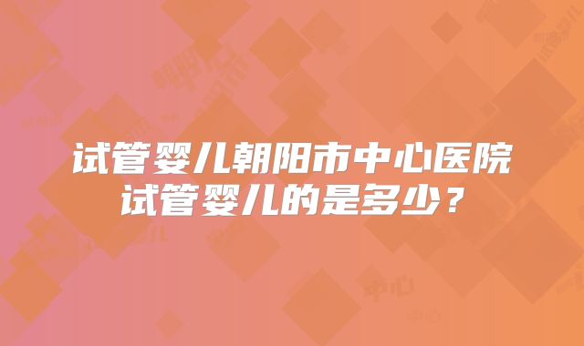 试管婴儿朝阳市中心医院试管婴儿的是多少？