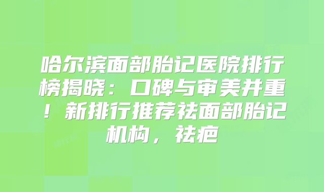 哈尔滨面部胎记医院排行榜揭晓：口碑与审美并重！新排行推荐祛面部胎记机构，祛疤