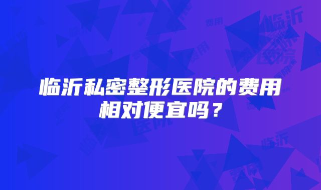 临沂私密整形医院的费用相对便宜吗？