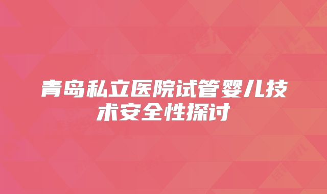 青岛私立医院试管婴儿技术安全性探讨