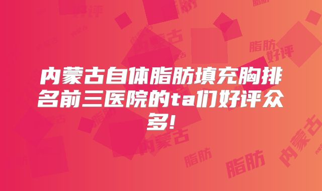 内蒙古自体脂肪填充胸排名前三医院的ta们好评众多!