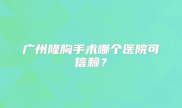 广州隆胸手术哪个医院可信赖？