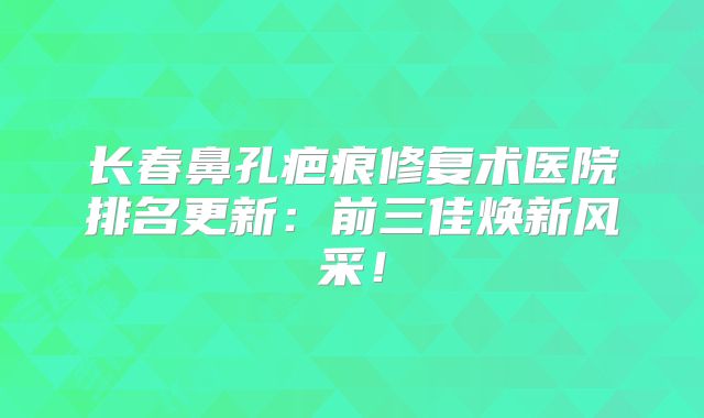 长春鼻孔疤痕修复术医院排名更新：前三佳焕新风采！