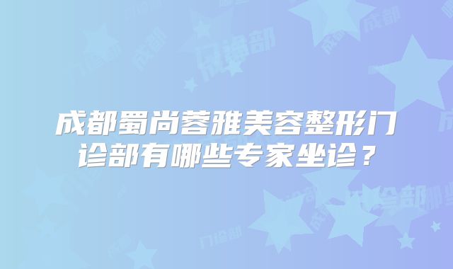 成都蜀尚蓉雅美容整形门诊部有哪些专家坐诊？