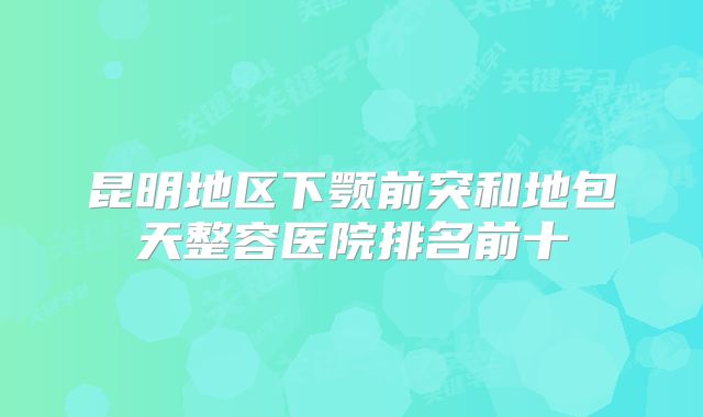 昆明地区下颚前突和地包天整容医院排名前十