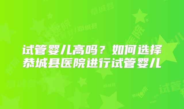 试管婴儿高吗？如何选择恭城县医院进行试管婴儿
