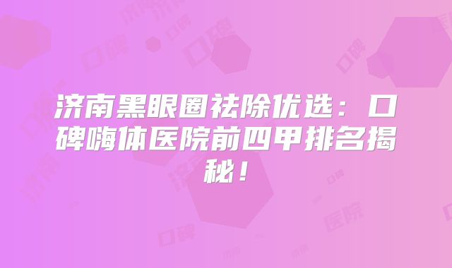 济南黑眼圈祛除优选：口碑嗨体医院前四甲排名揭秘！