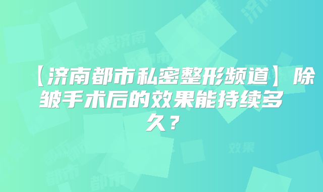 【济南都市私密整形频道】除皱手术后的效果能持续多久？