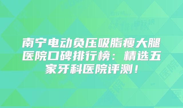 南宁电动负压吸脂瘦大腿医院口碑排行榜：精选五家牙科医院评测！