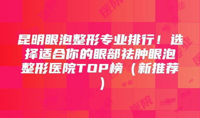 昆明眼泡整形专业排行！选择适合你的眼部祛肿眼泡整形医院TOP榜（新推荐）