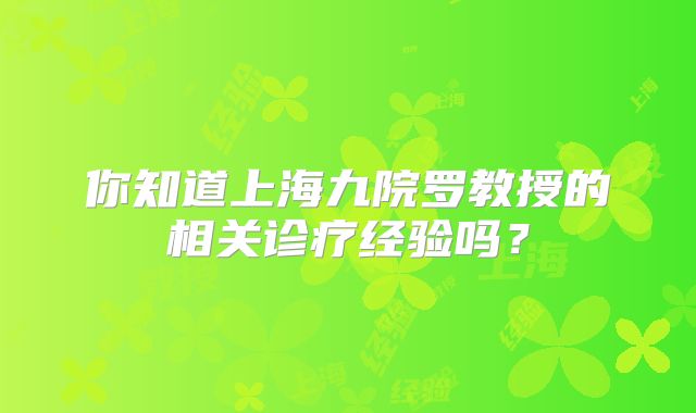 你知道上海九院罗教授的相关诊疗经验吗？