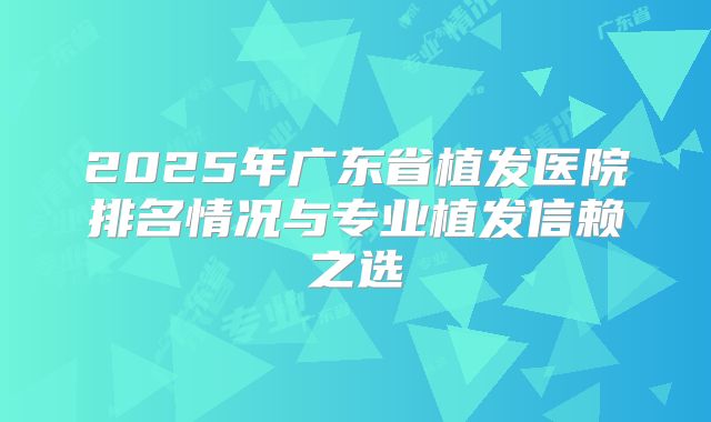 2025年广东省植发医院排名情况与专业植发信赖之选