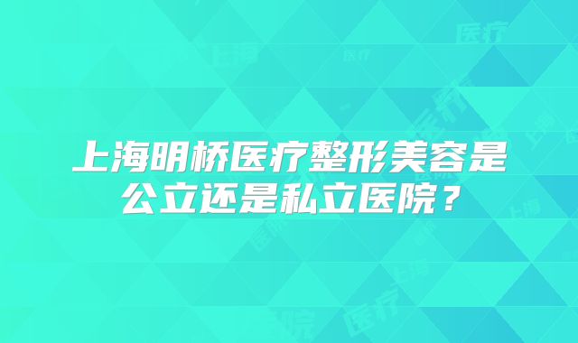 上海明桥医疗整形美容是公立还是私立医院？
