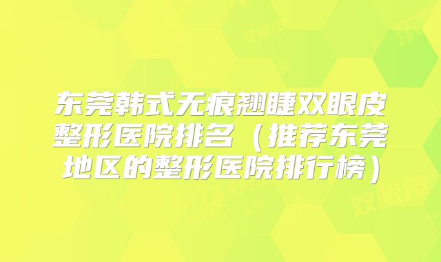 东莞韩式无痕翘睫双眼皮整形医院排名（推荐东莞地区的整形医院排行榜）