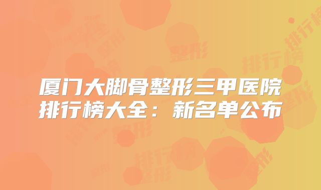 厦门大脚骨整形三甲医院排行榜大全：新名单公布