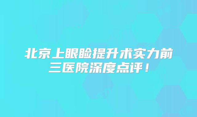北京上眼睑提升术实力前三医院深度点评！