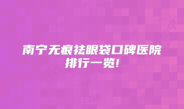 南宁无痕祛眼袋口碑医院排行一览!