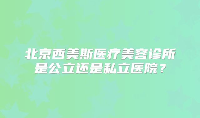 北京西美斯医疗美容诊所是公立还是私立医院？