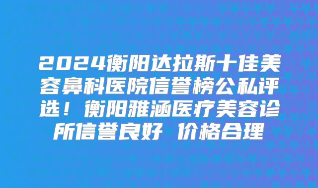 2024衡阳达拉斯十佳美容鼻科医院信誉榜公私评选！衡阳雅涵医疗美容诊所信誉良好 价格合理