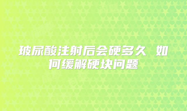 玻尿酸注射后会硬多久 如何缓解硬块问题