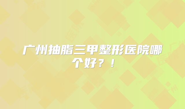 广州抽脂三甲整形医院哪个好？!