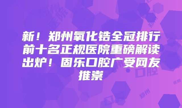 新！郑州氧化锆全冠排行前十名正规医院重磅解读出炉！固乐口腔广受网友推崇