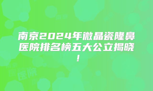 南京2024年微晶瓷隆鼻医院排名榜五大公立揭晓！