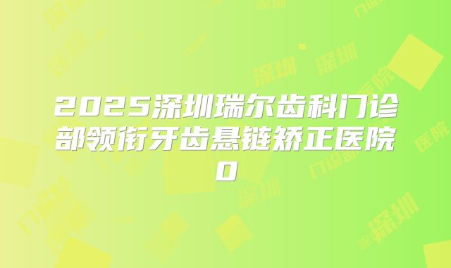 2025深圳瑞尔齿科门诊部领衔牙齿悬链矫正医院0