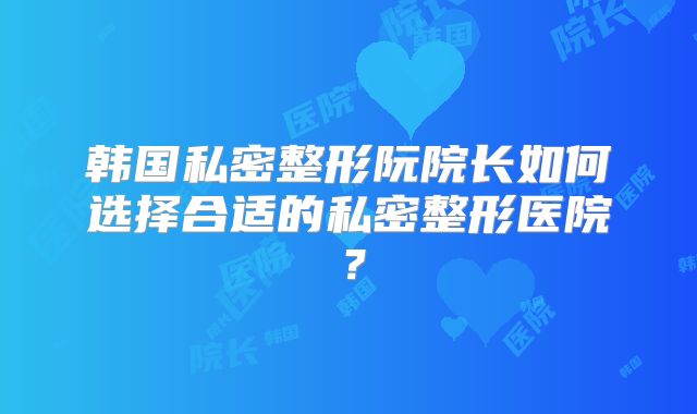 韩国私密整形阮院长如何选择合适的私密整形医院？