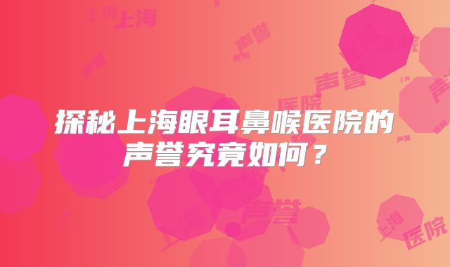 探秘上海眼耳鼻喉医院的声誉究竟如何？