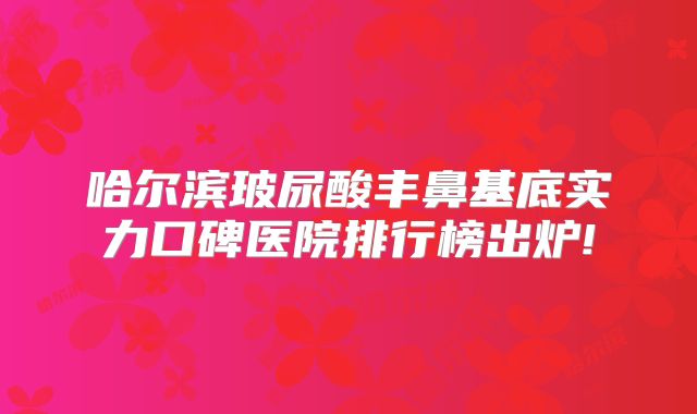 哈尔滨玻尿酸丰鼻基底实力口碑医院排行榜出炉!