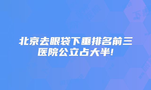 北京去眼袋下垂排名前三医院公立占大半!
