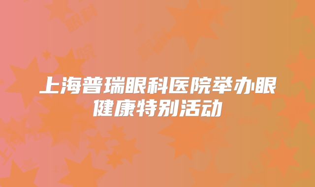 上海普瑞眼科医院举办眼健康特别活动